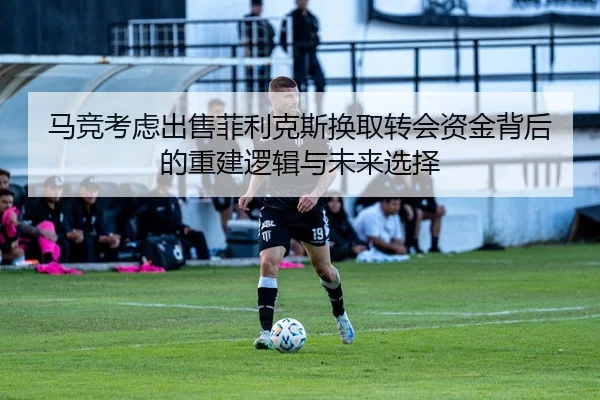 马竞考虑出售菲利克斯换取转会资金背后的重建逻辑与未来选择
